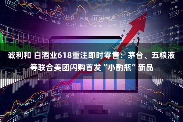 诚利和 白酒业618重注即时零售：茅台、五粮液等联合美团闪购首发“小酌瓶”新品