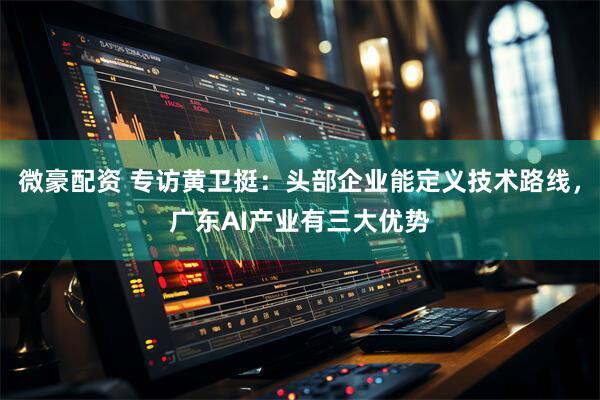微豪配资 专访黄卫挺：头部企业能定义技术路线，广东AI产业有三大优势