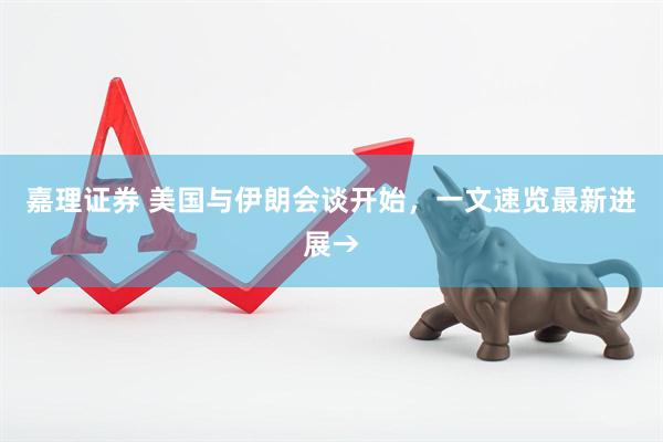 嘉理证券 美国与伊朗会谈开始，一文速览最新进展→