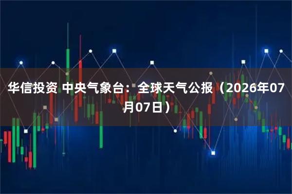 华信投资 中央气象台：全球天气公报（2026年07月07日）